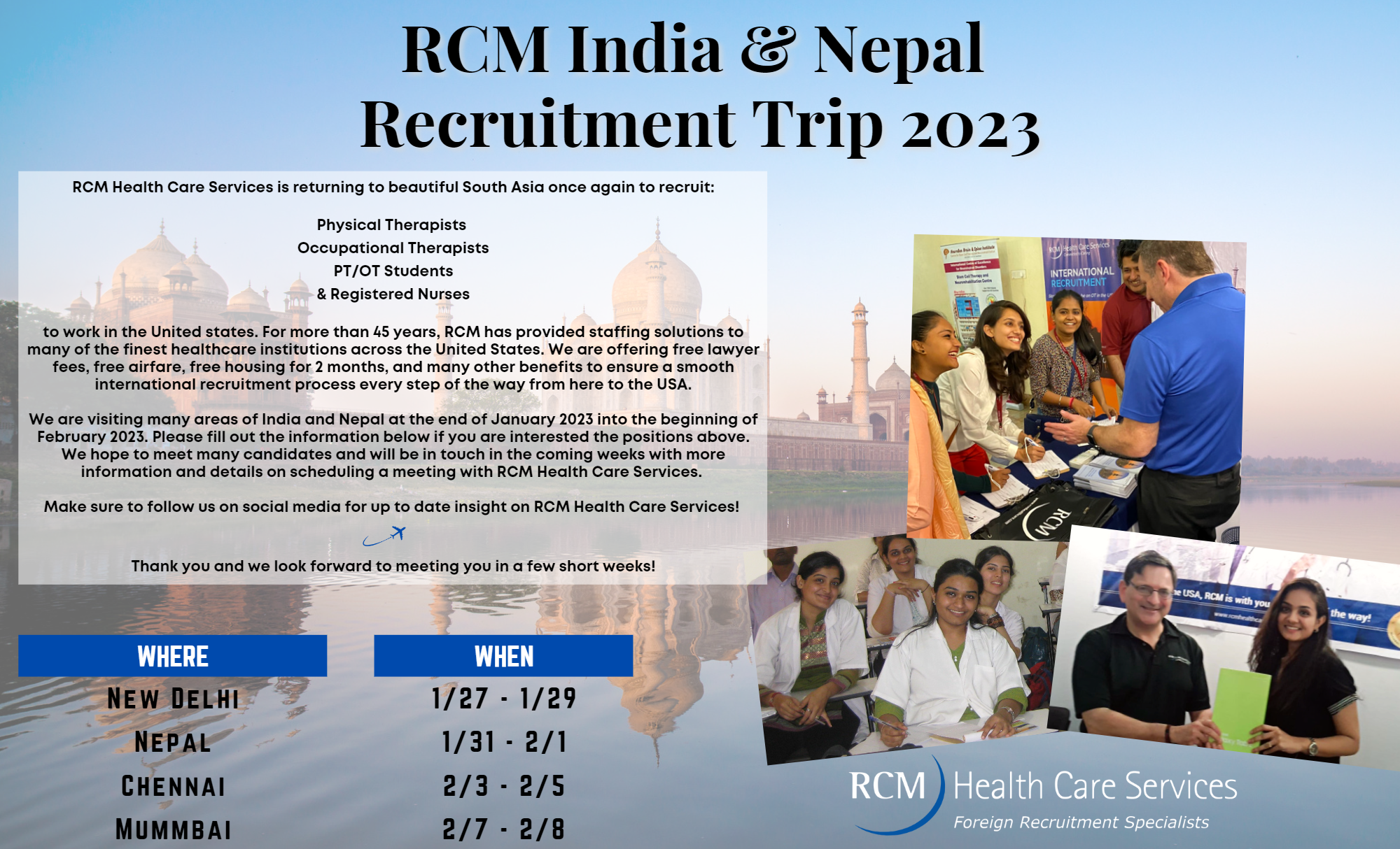 RCM Health Care Services is returning to beautiful South Asia once again to recruit: Physical Therapists Occupational Therapists PT/OT Students & Registered Nurses to work in the United states. For more than 45 years, RCM has provided staffing solutions to many of the finest healthcare institutions across the United States. We are offering free lawyer fees, free airfare, free housing for 2 months, and many other benefits to ensure a smooth international recruitment process every step of the way from here to the USA. We are visiting many areas of India and Nepal at the end of January 2023 into the beginning of February 2023. Please fill out the information below if you are interested the positions above. We hope to meet many candidates and will be in touch in the coming weeks with more information and details on scheduling a meeting with RCM Health Care Services. Make sure to follow us on social media for up to date insight on RCM Health Care Services! Thank you and we look forward to meeting you in a few short weeks!